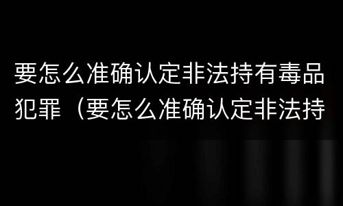 要怎么准确认定非法持有毒品犯罪（要怎么准确认定非法持有毒品犯罪行为）