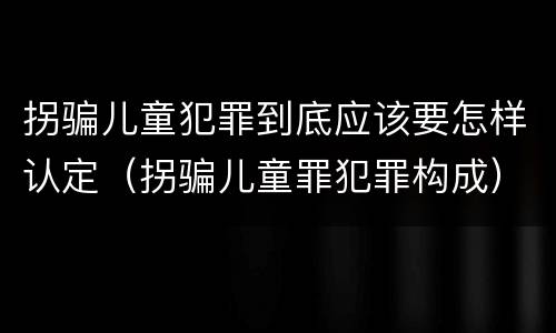 拐骗儿童犯罪到底应该要怎样认定（拐骗儿童罪犯罪构成）