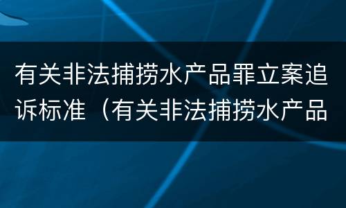 有关非法捕捞水产品罪立案追诉标准（有关非法捕捞水产品罪立案追诉标准规定）