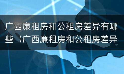 广西廉租房和公租房差异有哪些（广西廉租房和公租房差异有哪些问题）