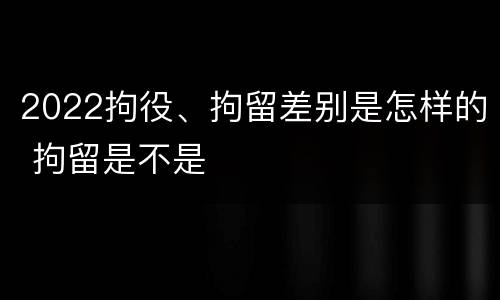 2022拘役、拘留差别是怎样的 拘留是不是