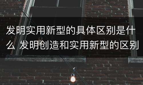 发明实用新型的具体区别是什么 发明创造和实用新型的区别