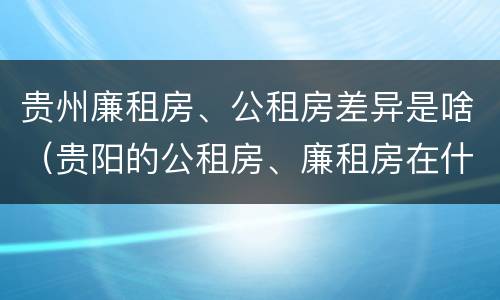 贵州廉租房、公租房差异是啥（贵阳的公租房、廉租房在什么地方?）