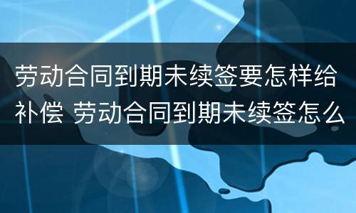 劳动合同到期未续签要怎样给补偿 劳动合同到期未续签怎么办