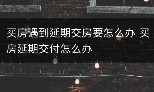 买房遇到延期交房要怎么办 买房延期交付怎么办