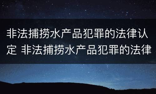 非法捕捞水产品犯罪的法律认定 非法捕捞水产品犯罪的法律认定标准