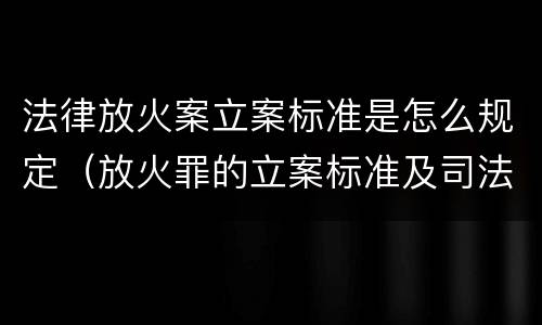 法律放火案立案标准是怎么规定（放火罪的立案标准及司法解释）