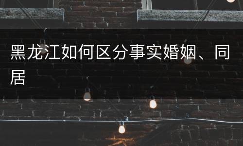 黑龙江如何区分事实婚姻、同居