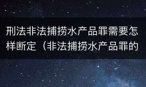 刑法非法捕捞水产品罪需要怎样断定（非法捕捞水产品罪的量刑标准）