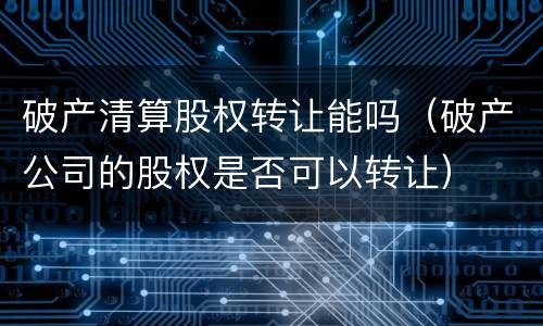 破产清算股权转让能吗（破产公司的股权是否可以转让）