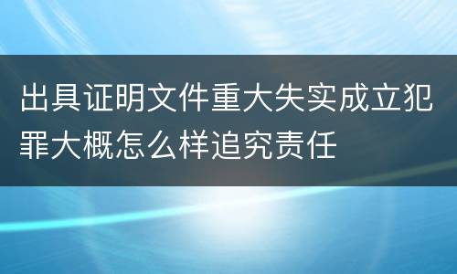 出具证明文件重大失实成立犯罪大概怎么样追究责任