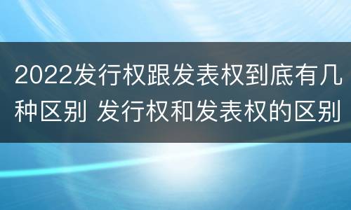 2022发行权跟发表权到底有几种区别 发行权和发表权的区别