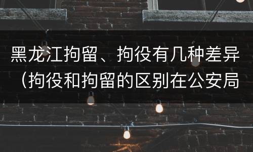 黑龙江拘留、拘役有几种差异（拘役和拘留的区别在公安局）