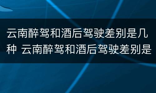 云南醉驾和酒后驾驶差别是几种 云南醉驾和酒后驾驶差别是几种情况