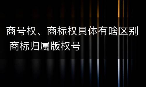 商号权、商标权具体有啥区别 商标归属版权号