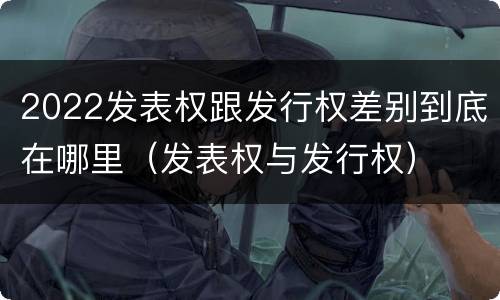 2022发表权跟发行权差别到底在哪里（发表权与发行权）