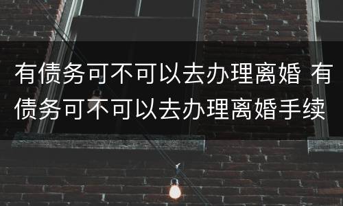 有债务可不可以去办理离婚 有债务可不可以去办理离婚手续