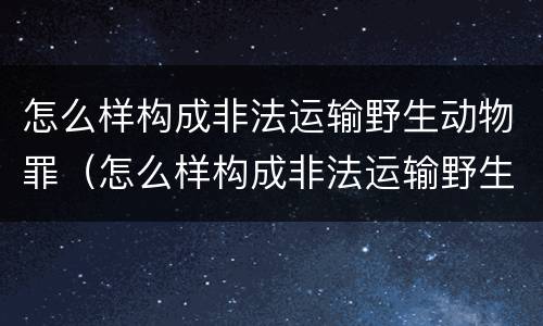 怎么样构成非法运输野生动物罪（怎么样构成非法运输野生动物罪呢）