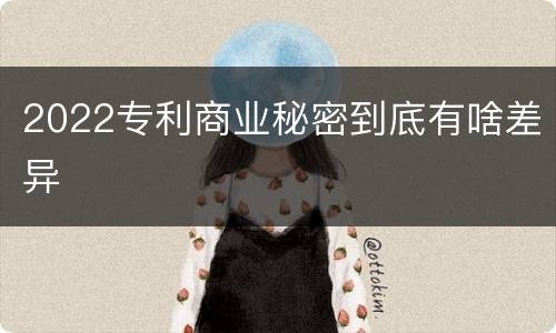2022专利商业秘密到底有啥差异