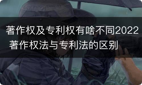 著作权及专利权有啥不同2022 著作权法与专利法的区别