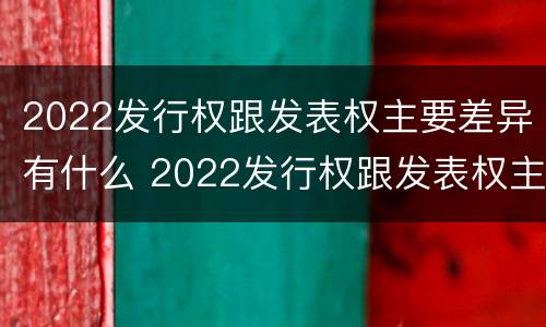 2022发行权跟发表权主要差异有什么 2022发行权跟发表权主要差异有什么不同