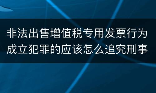 非法出售增值税专用发票行为成立犯罪的应该怎么追究刑事责任