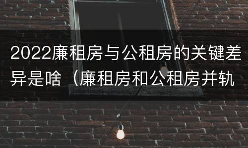 2022廉租房与公租房的关键差异是啥（廉租房和公租房并轨了吗）