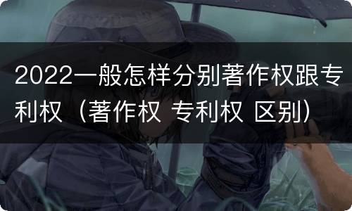 2022一般怎样分别著作权跟专利权（著作权 专利权 区别）