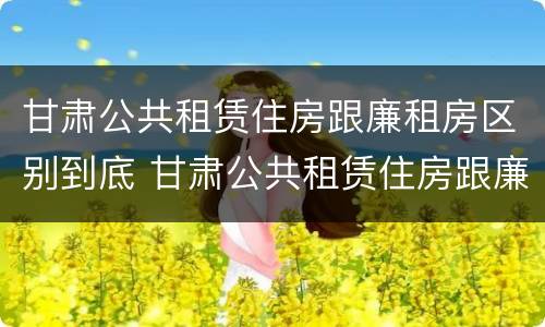 甘肃公共租赁住房跟廉租房区别到底 甘肃公共租赁住房跟廉租房区别到底是什么