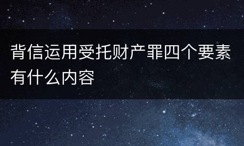 背信运用受托财产罪四个要素有什么内容