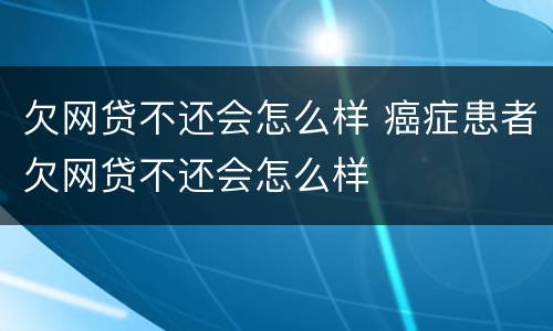 欠网贷不还会怎么样 癌症患者欠网贷不还会怎么样