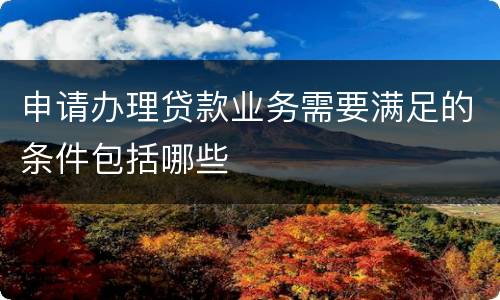 申请办理贷款业务需要满足的条件包括哪些