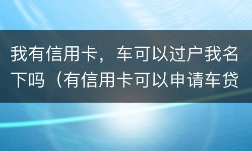 我有信用卡，车可以过户我名下吗（有信用卡可以申请车贷款吗）