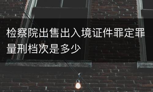 检察院出售出入境证件罪定罪量刑档次是多少