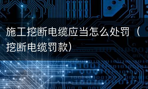 施工挖断电缆应当怎么处罚（挖断电缆罚款）