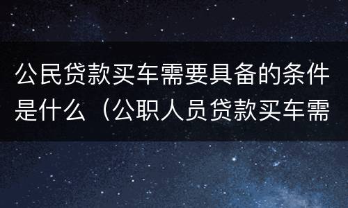 公民贷款买车需要具备的条件是什么（公职人员贷款买车需要什么手续）