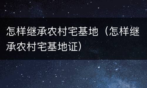 怎样继承农村宅基地（怎样继承农村宅基地证）