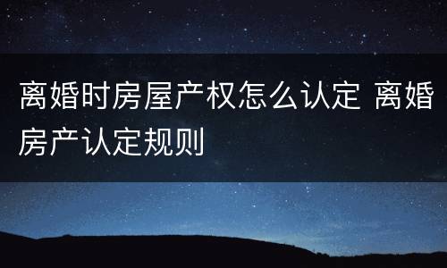 离婚时房屋产权怎么认定 离婚房产认定规则