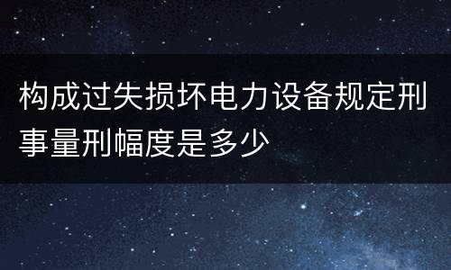 构成过失损坏电力设备规定刑事量刑幅度是多少
