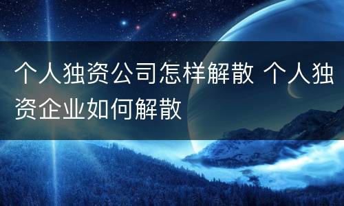 个人独资公司怎样解散 个人独资企业如何解散