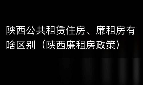 陕西公共租赁住房、廉租房有啥区别（陕西廉租房政策）