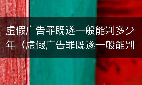 虚假广告罪既遂一般能判多少年（虚假广告罪既遂一般能判多少年徒刑）