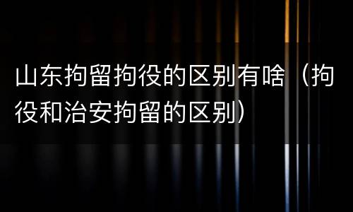 山东拘留拘役的区别有啥（拘役和治安拘留的区别）