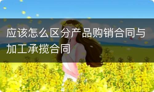 应该怎么区分产品购销合同与加工承揽合同