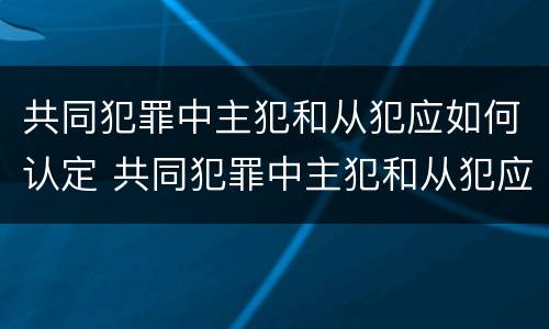 共同犯罪中主犯和从犯应如何认定 共同犯罪中主犯和从犯应如何认定的
