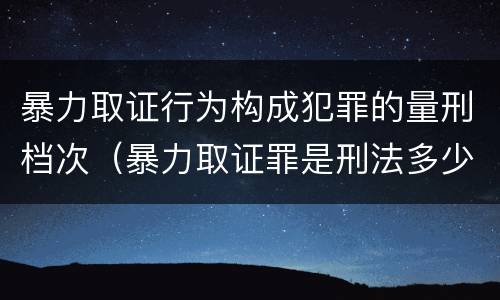 暴力取证行为构成犯罪的量刑档次（暴力取证罪是刑法多少条）