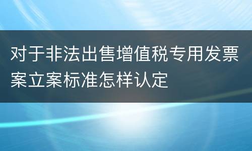 对于非法出售增值税专用发票案立案标准怎样认定