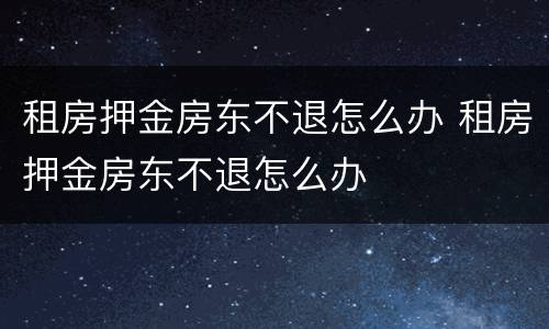 租房押金房东不退怎么办 租房押金房东不退怎么办