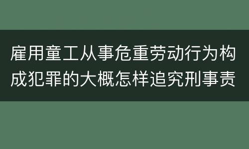 雇用童工从事危重劳动行为构成犯罪的大概怎样追究刑事责任