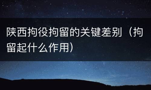 陕西拘役拘留的关键差别（拘留起什么作用）